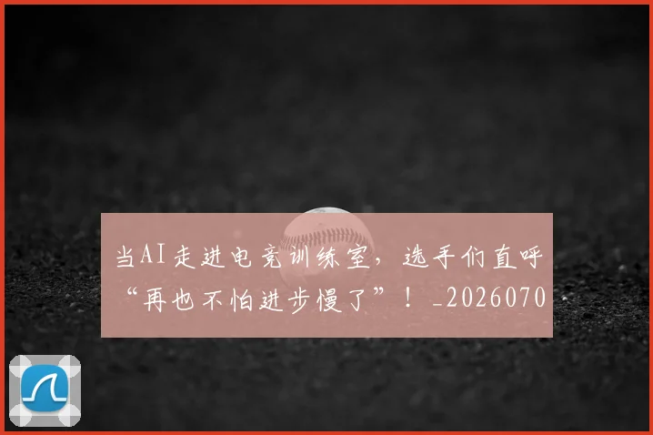 当AI走进电竞训练室，选手们直呼“再也不怕进步慢了”！_20260707012404