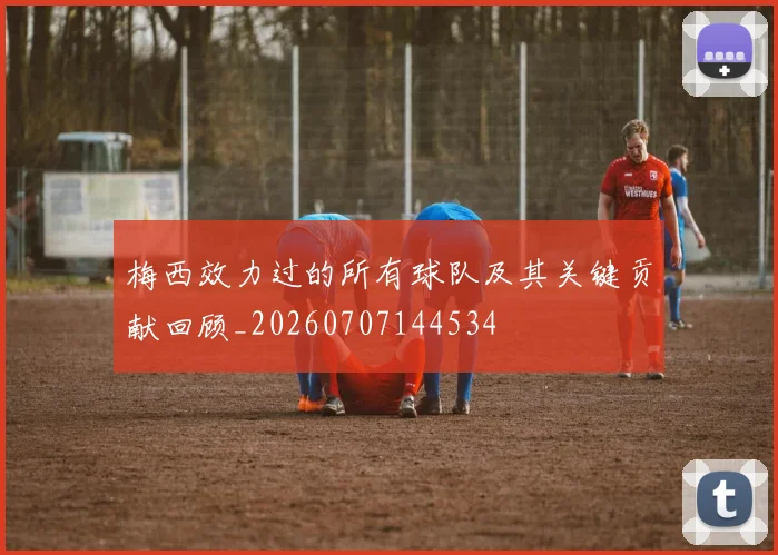 梅西效力过的所有球队及其关键贡献回顾_20260707144534