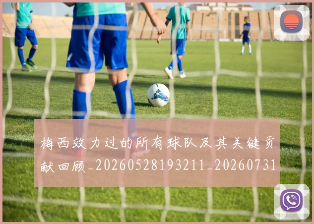梅西效力过的所有球队及其关键贡献回顾_20260528193211_20260731181443