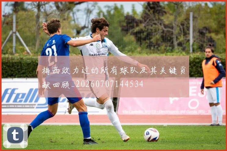梅西效力过的所有球队及其关键贡献回顾_20260707144534