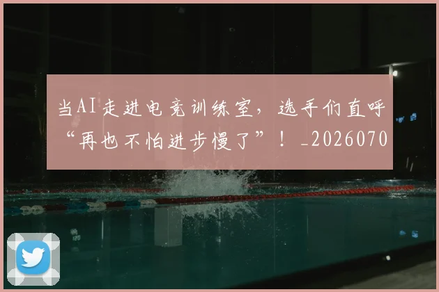 当AI走进电竞训练室，选手们直呼“再也不怕进步慢了”！_20260707012404