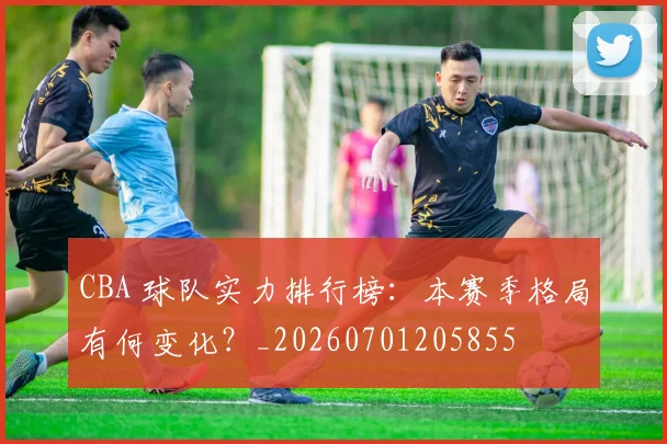 CBA 球队实力排行榜:本赛季格局有何变化?_20260701205855