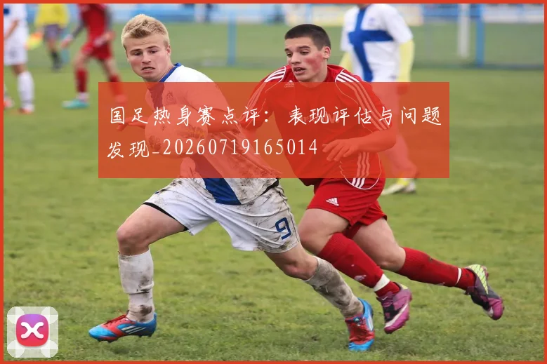 国足热身赛点评:表现评估与问题发现_20260719165014