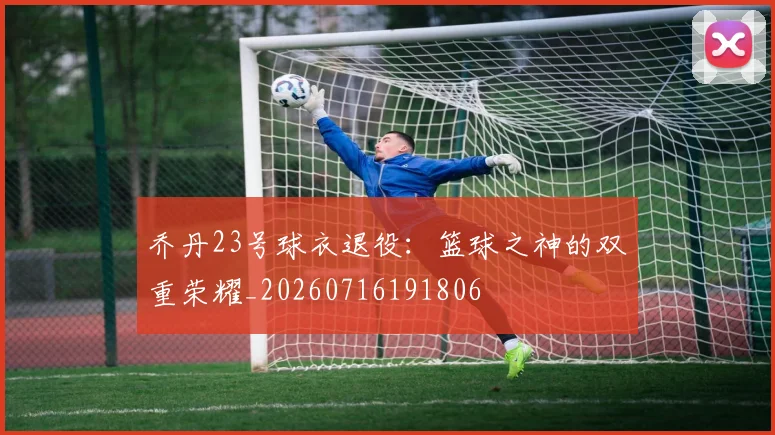 乔丹23号球衣退役：篮球之神的双重荣耀_20260716191806