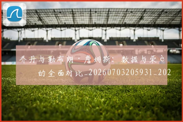 乔丹与勒布朗·詹姆斯：数据与荣誉的全面对比_20260703205931_20260716191809