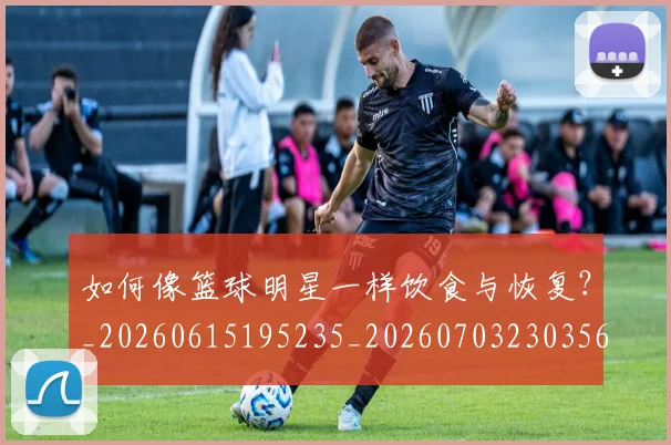 如何像篮球明星一样饮食与恢复?_20260615195235_20260703230356_20260720181746