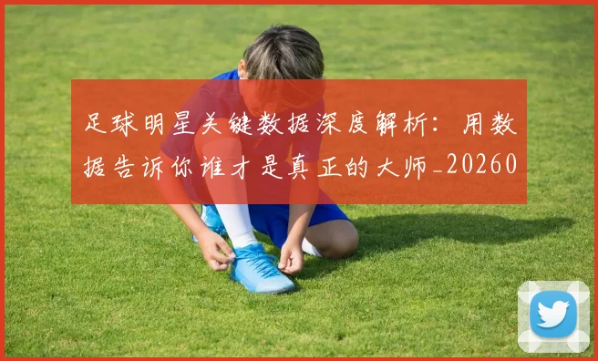 足球明星关键数据深度解析:用数据告诉你谁才是真正的大师_20260529200812