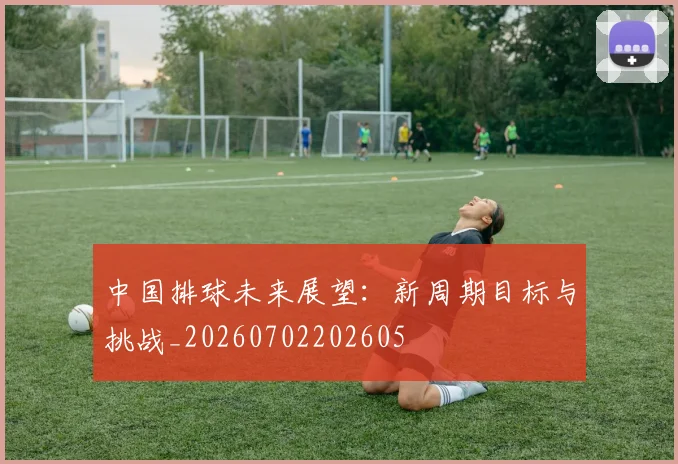 中国排球未来展望:新周期目标与挑战_20260702202605