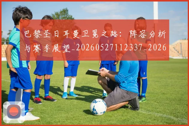 巴黎圣日耳曼卫冕之路:阵容分析与赛季展望_20260527112337_20260704170959_20260722154050