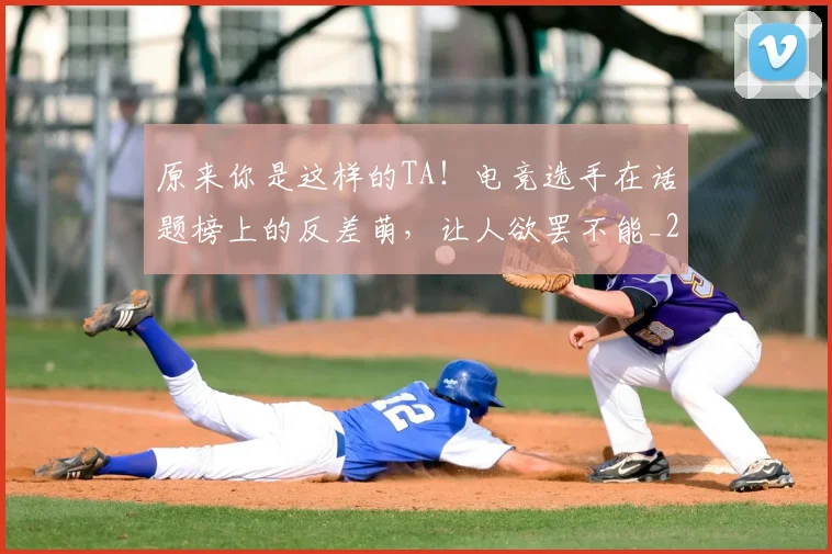 原来你是这样的TA!电竞选手在话题榜上的反差萌,让人欲罢不能_20260707012035