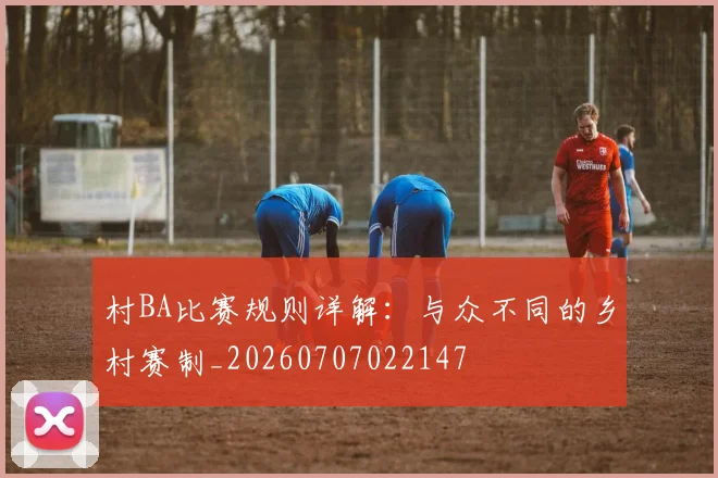 村BA比赛规则详解:与众不同的乡村赛制_20260707022147