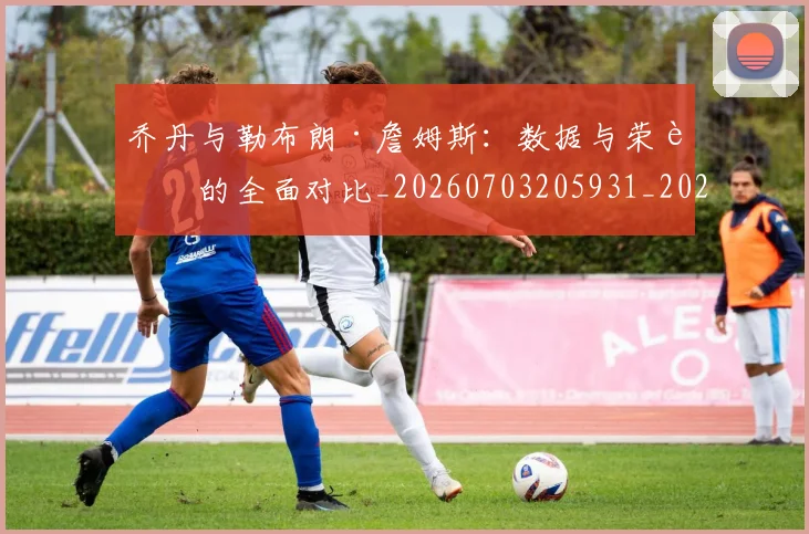 乔丹与勒布朗·詹姆斯：数据与荣誉的全面对比_20260703205931_20260716191809