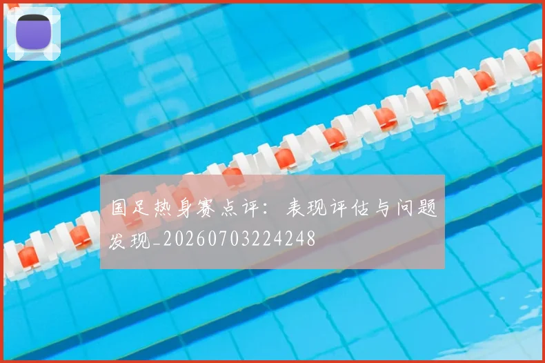 国足热身赛点评:表现评估与问题发现_20260703224248