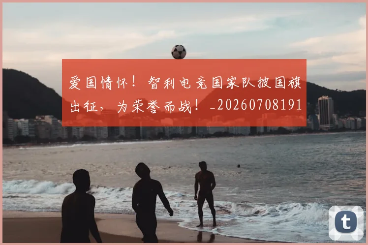 爱国情怀！智利电竞国家队披国旗出征，为荣誉而战！_20260708191150