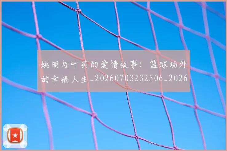 姚明与叶莉的爱情故事:篮球场外的幸福人生_20260703232506_20260720191310
