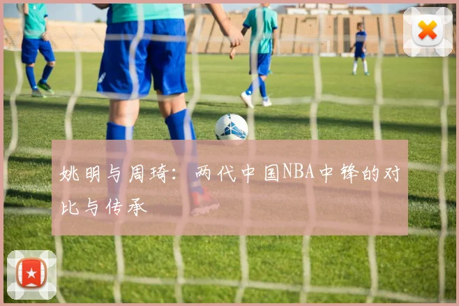 姚明与周琦:两代中国NBA中锋的对比与传承