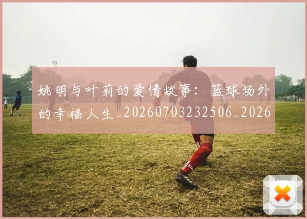 姚明与叶莉的爱情故事:篮球场外的幸福人生_20260703232506_20260720191310