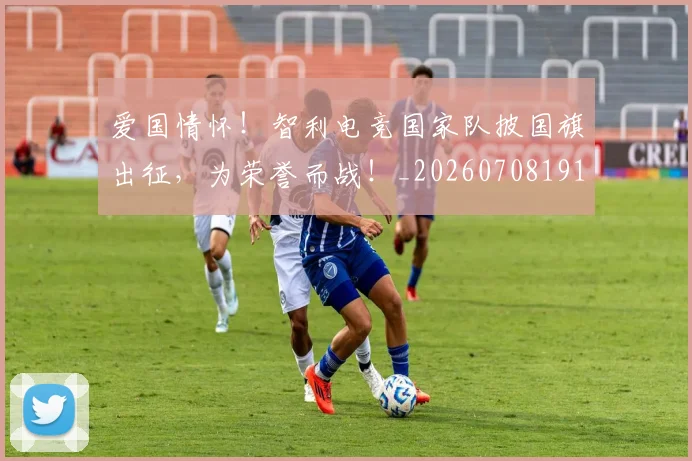 爱国情怀！智利电竞国家队披国旗出征，为荣誉而战！_20260708191150