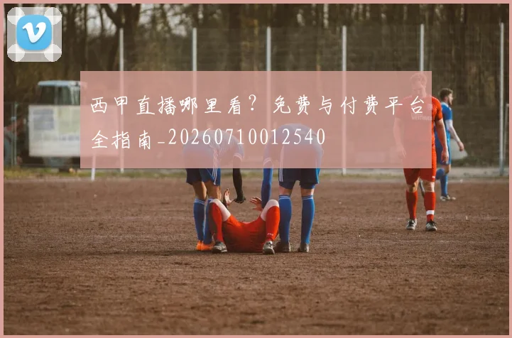西甲直播哪里看?免费与付费平台全指南_20260710012540