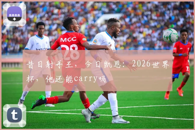 昔日射手王,今日凯恩:2026世界杯,他还能carry吗
