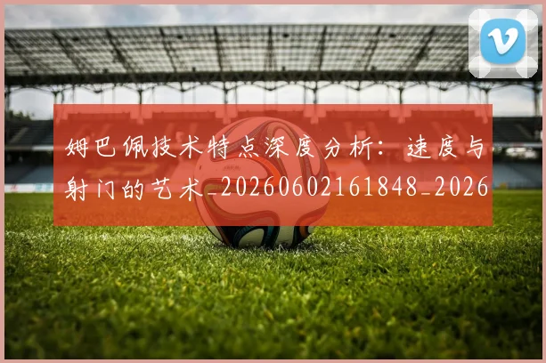 姆巴佩技术特点深度分析:速度与射门的艺术_20260602161848_20260703231706