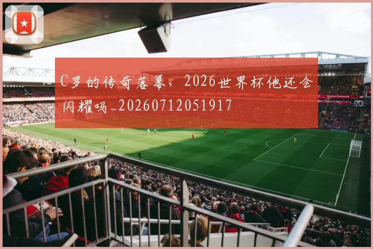 C罗的传奇落幕,2026世界杯他还会闪耀吗_20260712051917