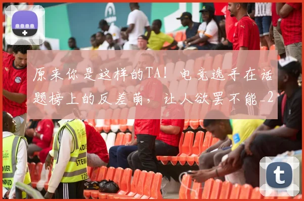 原来你是这样的TA!电竞选手在话题榜上的反差萌,让人欲罢不能_20260707012035