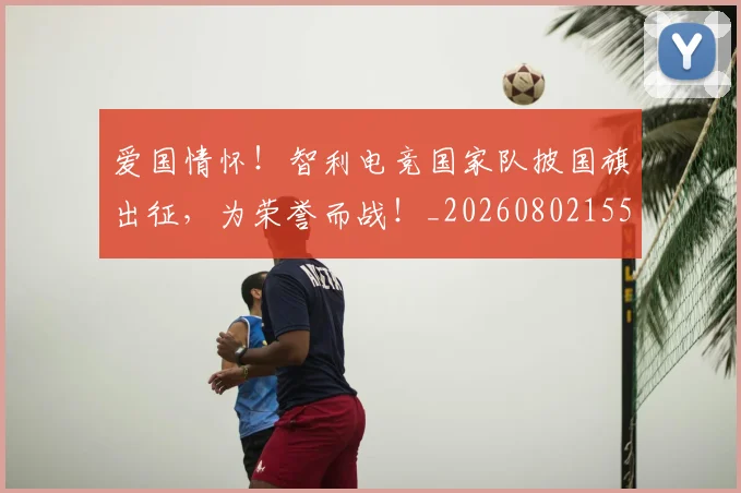 爱国情怀!智利电竞国家队披国旗出征,为荣誉而战!_20260802155718
