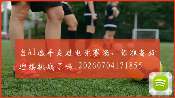 当AI选手走进电竞赛场，你准备好迎接挑战了吗_20260704171855
