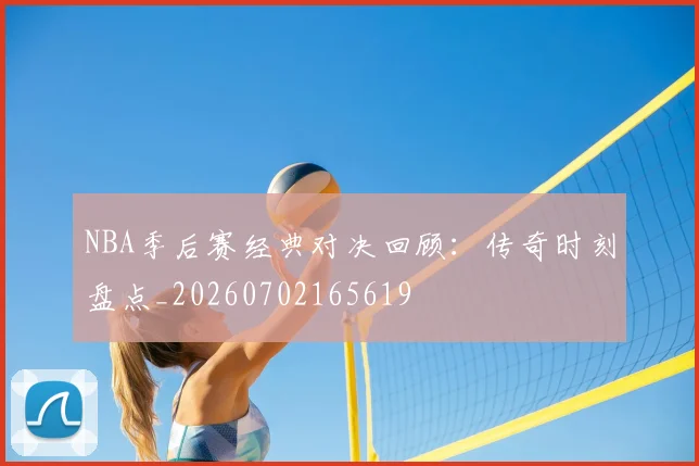 NBA季后赛经典对决回顾:传奇时刻盘点_20260702165619