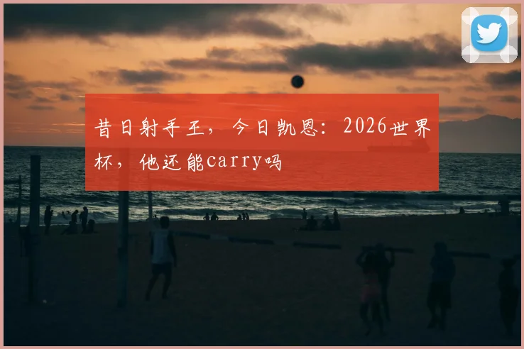 昔日射手王,今日凯恩:2026世界杯,他还能carry吗